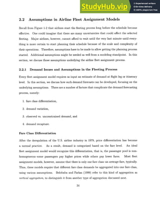 2.2 Assumptions in Airline Fleet Assignment Models
Recall from Figure 1-2 that airlines start the fleeting process long before the schedule become
effective. One could imagine that there are many uncertainties that could affect the selected
fleeting. Major airlines, however, cannot afford to wait until the very last minute until every-
thing is more certain to start planning their schedule because of the scale and complexity of
their operations. Therefore, assumptions have to be made to allow getting the planning process
started. Additional assumptions might be needed as well from a modeling standpoint. In this
section, we discuss those assumptions underlying the airline fleet assignment process.
2.2.1 Demand Issues and Assumptions in the Fleeting Process
Every fleet assignment model requires as input an estimate of demand at flight leg or itinerary
level. In this section, we discuss how such demand forecasts can be developed, focusing on the
underlying assumptions. There are a number of factors that complicate the demand forecasting
process, namely:
1. fare class differentiation,
2. demand variation,
3. observed vs. unconstrained demand, and
4. demand recapture.
Fare Class Differentiation
After the deregulation of the U.S. airline industry in 1978, price differentiation has become
a normal practice. As a result, demand is categorized based on the fare level. An ideal
fleet assignment model would recognize this differentiation, that is, the passenger pool is non-
homogeneous-some passengers pay higher prices while others pay lower fares. Most fleet
assignment models, however, assume that there is only one fare class-an average fare, typically.
Thus, these models require that different fare class demands be aggregated into one fare class,
using various assumptions. Belobaba and Farkas (1999) refer to this kind of aggregation as
vertical aggregation,to distinguish it from another type of aggregation discussed next.
34
 