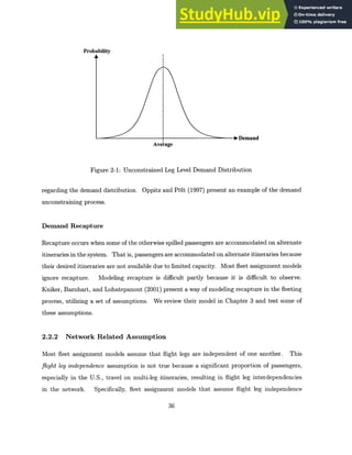 Probability
ooDemand
Average
Figure 2-1: Unconstrained Leg Level Demand Distribution
regarding the demand distribution. Oppitz and Pblt (1997) present an example of the demand
unconstraining process.
Demand Recapture
Recapture occurs when some of the otherwise spilled passengers are accommodated on alternate
itineraries in the system. That is, passengers are accommodated on alternate itineraries because
their desired itineraries are not available due to limited capacity. Most fleet assignment models
ignore recapture. Modeling recapture is difficult partly because it is difficult to observe.
Kniker, Barnhart, and Lohatepanont (2001) present a way of modeling recapture in the fleeting
process, utilizing a set of assumptions. We review their model in Chapter 3 and test some of
these assumptions.
2.2.2 Network Related Assumption
Most fleet assignment models assume that flight legs are independent of one another. This
flight leg independence assumption is not true because a significant proportion of passengers,
especially in the U.S., travel on multi-leg itineraries, resulting in flight leg interdependencies
in the network. Specifically, fleet assignment models that assume flight leg independence
36
 