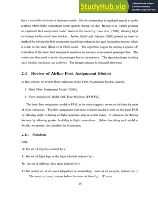 from a consolidated series of departure nodes. Island construction is employed mostly at spoke
stations where flight connections occur sparsely during the day. Rexing et al. (2000) presents
an expanded fleet assignment model, based on the model by Hane et al. (1995), allowing flight
re-timings within small time window. Jacobs, Smith and Johnson (2000) present an iterative
method for solving the fleet assignment model that enhances the spill estimation process, which
is static in the basic (Hane et al 1995) model. The algorithm begins by solving a special LP
relaxation of the basic fleet assignment model on an instance of estimated passenger flow. The
results are then used to revise the passenger flow in the network. The algorithm keeps iterating
until certain conditions are achieved. The integer solution is obtained afterward.
2.4 Review of Airline Fleet Assignment Models
In this section, we review three variations of the Fleet Assignment Models, namely,
1. Basic Fleet Assignment Model (FAM),
2. Fleet Assignment Model with Time Windows (FAMTW).
The basic fleet assignment model or FAM, as its name suggests, serves as the basis for most
of other variations. The fleet assignment with time windows model is built on the basic FAM
by allowing slight re-timing of flight departure and/or arrival times. It enhances the fleeting
decision by allowing greater flexibility in flight connections. Before describing each model in
details, we present the complete list of notation.
2.4.1 Notation
Sets
A: the set of airports indexed by o.
L: the set of flight legs in the flight schedule indexed by i.
K: the set of different fleet types indexed by k.
T: the sorted set of all event (departure or availability) times at all airports, indexed by tj.
The event at time tj occurs before the event at time tje+. ITI = m.
39
 