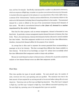 time, and fare, for example. Specifically, total demand for a market m is allocated to itineraries,
which are sequences of flight legs, in market m to produce unconstraineditinerary-leveldemands.
A standard allocation approach in the industry is to use QuantitativeShareIndex (QSI), that is,
a measure of the "attractiveness," based on service-related factors, of an itinerary relative to the
entire set of all itineraries (including those of competing airlines) in that market. Unconstrained
demand for a carrier is defined as the sum of the unconstrained itinerary-level demands of
that carrier. We refer to unconstrained demand as the (share of) demand in a market
experienced by the carrier of interest.
Note that for other purposes, such as revenue management, demand is forecasted at even
finer levels. In particular, revenue management requires demand forecasts at itinerary, fare class
levels. That is, for each itinerary, itinerary-level demand is further allocated to several available
fare class buckets. Most fleet assignment models do not account for fare class differentiation,
therefore, itinerary-level demand suffices for the purpose of our research.
An average fare is often used to represent the revenue generated from accommodating a
passenger on his or her itinerary. This fare is averaged from different fare classes available on
that itinerary. To the best of our knowledge, no major U.S. airlines have successfully solved
fare-class differentiated fleet assignment models on large scale problems.
Because air travel demand is subject to forecast errors, in Section 3.6, we provide a sensitivity
analysis on how demand forecast errors can affect fleet assignment models.
Fleet Data
Fleet data specifies the types of aircraft available. For each aircraft type, the number of
seats, minimum turn time, and operating costs are specified. The minimum turn time is the
least amount of time required for an arriving aircraft to be serviced before taking off on its next
departure. Operating costs are fleet-type and flight-leg dependent. Thus, fleet type k assigned
to flight leg i and fleet type 1 assigned to flight leg i have different associated operating costs.
For each flight leg, operating costs of all assignable fleet types are specified.
42
 