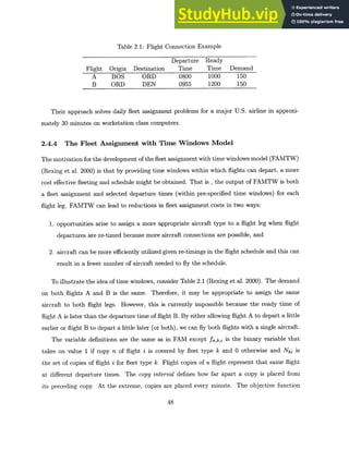 Table 2.1: Flight Connection Example
Departure Ready
Flight Origin Destination Time Time Demand
A BOS ORD 0800 1000 150
B ORD DEN 0955 1200 150
Their approach solves daily fleet assignment problems for a major U.S. airline in approxi-
mately 30 minutes on workstation class computers.
2.4.4 The Fleet Assignment with Time Windows Model
The motivation for the development of the fleet assignment with time windows model (FAMTW)
(Rexing et al. 2000) is that by providing time windows within which flights can depart, a more
cost effective fleeting and schedule might be obtained. That is , the output of FAMTW is both
a fleet assignment and selected departure times (within pre-specified time windows) for each
flight leg. FAMTW can lead to reductions in fleet assignment costs in two ways:
1. opportunities arise to assign a more appropriate aircraft type to a flight leg when flight
departures are re-timed because more aircraft connections are possible, and
2. aircraft can be more efficiently utilized given re-timings in the flight schedule and this can
result in a fewer number of aircraft needed to fly the schedule.
To illustrate the idea of time windows, consider Table 2.1 (Rexing et al. 2000). The demand
on both flights A and B is the same. Therefore, it may be appropriate to assign the same
aircraft to both flight legs. However, this is currently impossible because the ready time of
flight A is later than the departure time of flight B. By either allowing flight A to depart a little
earlier or flight B to depart a little later (or both), we can fly both flights with a single aircraft.
The variable definitions are the same as in FAM except f,,k,i is the binary variable that
takes on value 1 if copy n of flight i is covered by fleet type k and 0 otherwise and Nki is
the set of copies of flight i for fleet type k. Flight copies of a flight represent that same flight
at different departure times. The copy interval defines how far apart a copy is placed from
its preceding copy. At the extreme, copies are placed every minute. The objective function
48
 