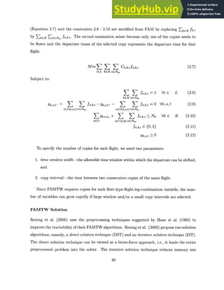 (Equation 2.7) and the constraints 2.8 - 2.10 are modified from FAM by replacing EkEK fk,i
by ZkEK EnENki fn,k,i. The second summation arises because only one of the copies needs to
be flown and the departure times of the selected copy represents the departure time for that
flight.
(2.7)
Min E I Cn,k,ifn,k,i
iEL kGKnGNi
Subject to:
Vi E L (2.8)
fn,k,i = 1
kGK nENki
Yk,o,t- + fn,k,i - Yk,o,t+ - fn,k,i = 0
iEI(k,o,t) nENki iEO(k,o,t) nENki
E Yk,o,tn + fn,k,i < Nk
oGO iCCL(k) nENki
fn,k,i E {0, 1}
Yk,o,t >_ 0
Vk, o, t
Vk e K
(2-9)
(2.10)
(2.11)
(2.12)
To specify the number of copies for each flight, we need two parameters:
1. time window width-theallowable time window within which the departure can be shifted,
and
2. copy interval-thetime between two consecutive copies of the same flight.
Since FAMTW requires copies for each fleet-type-flight-leg-combination variable, the num-
ber of variables can grow rapidly if large window and/or a small copy intervals are selected.
FAMTW Solution
Rexing et al. (2000) uses the preprocessing techniques suggested by Hane et al. (1995) to
improve the tractability of their FAMTW algorithms. Rexing et al. (2000) propose two solution
algorithms, namely, a direct solution technique (DST) and an iterative solution technique (IST).
The direct solution technique can be viewed as a brute-force approach, i.e., it loads the entire
preprocessed problem into the solver. The iterative solution technique reduces memory size
49
 