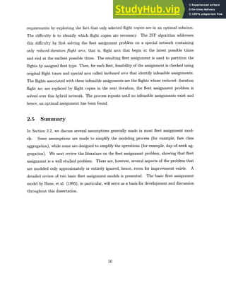 requirements by exploiting the fact that only selected flight copies are in an optimal solution.
The difficulty is to identify which flight copies are necessary. The IST algorithm addresses
this difficulty by first solving the fleet assignment problem on a special network containing
only reduced-durationflight arcs, that is, flight arcs that begin at the latest possible times
and end at the earliest possible times. The resulting fleet assignment is used to partition the
flights by assigned fleet type. Then, for each fleet, feasibility of the assignment is checked using
original flight times and special arcs called backward arcs that identify infeasible assignments.
The flights associated with these infeasible assignments are the flights whose reduced- duration
flight arc are replaced by flight copies in the next iteration, the fleet assignment problem is
solved over this hybrid network. The process repeats until no infeasible assignments exist and
hence, an optimal assignment has been found.
2.5 Summary
In Section 2.2, we discuss several assumptions generally made in most fleet assignment mod-
els. Some assumptions are made to simplify the modeling process (for example, fare class
aggregation), while some are designed to simplify the operations (for example, day-of-week ag-
gregation). We next review the literature on the fleet assignment problem, showing that fleet
assignment is a well studied problem. There are, however, several aspects of the problem that
are modeled only approximately or entirely ignored, hence, room for improvement exists. A
detailed review of two basic fleet assignment models is presented. The basic fleet assignment
model by Hane, et al. (1985), in particular, will serve as a basis for development and discussion
throughout this dissertation.
50
 