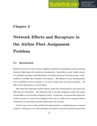 Chapter 3
Network Effects and Recapture in
the Airline Fleet Assignment
Problem
3.1 Introduction
Recall from Section 2.2 that because a significant proportion of passengers travel on multi-leg
itineraries, flight legs in the network are interdependent. Specifically, in order to offer a service
to a passenger requesting a multi-leg itinerary, the airline must know that there are open "seats"
available on all flight legs contained in the itinerary. The influence of such interdependency
can be significant, because if ignored, it can lead to large errors in revenue estimation. We
refer to these phenomena as network effects.
Most basic fleet assignment models, however, ignore this interdependency and assume that
flight legs are independent. We collectively refer to the fleet assignment models that ignore
network effects as leg-basedfleet assignment models. In particular, in leg-based fleet assignment
models, estimates of revenue from assigning a fleet type to a flight leg are computed without
consideration of other flights and fleet assignments in the network.
Another aspect that is often modeled only approximately or completely ignored, is demand
recapture. Recapture occurs when passengers are carried on alternate itineraries because their
51
 