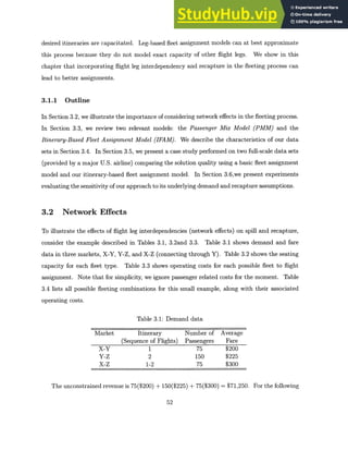 desired itineraries are capacitated. Leg-based fleet assignment models can at best approximate
this process because they do not model exact capacity of other flight legs. We show in this
chapter that incorporating flight leg interdependency and recapture in the fleeting process can
lead to better assignments.
3.1.1 Outline
In Section 3.2, we illustrate the importance of considering network effects in the fleeting process.
In Section 3.3, we review two relevant models: the Passenger Mix Model (PMM) and the
Itinerary-BasedFleet Assignment Model (IFAM). We describe the characteristics of our data
sets in Section 3.4. In Section 3.5, we present a case study performed on two full-scale data sets
(provided by a major U.S. airline) comparing the solution quality using a basic fleet assignment
model and our itinerary-based fleet assignment model. In Section 3.6,we present experiments
evaluating the sensitivity of our approach to its underlying demand and recapture assumptions.
3.2 Network Effects
To illustrate the effects of flight leg interdependencies (network effects) on spill and recapture,
consider the example described in Tables 3.1, 3.2and 3.3. Table 3.1 shows demand and fare
data in three markets, X-Y, Y-Z, and X-Z (connecting through Y). Table 3.2 shows the seating
capacity for each fleet type. Table 3.3 shows operating costs for each possible fleet to flight
assignment. Note that for simplicity, we ignore passenger related costs for the moment. Table
3.4 lists all possible fleeting combinations for this small example, along with their associated
operating costs.
Table 3.1: Demand data
Market Itinerary Number of Average
(Sequence of Flights) Passengers Fare
X-Y 1 75 $200
Y-Z 2 150 $225
X-Z 1-2 75 $300
The unconstrained revenue is 75($200) + 150($225) + 75($300) = $71,250. For the following
52
 