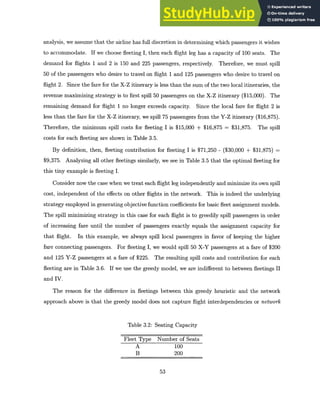 analysis, we assume that the airline has full discretion in determining which passengers it wishes
to accommodate. If we choose fleeting I, then each flight leg has a capacity of 100 seats. The
demand for flights 1 and 2 is 150 and 225 passengers, respectively. Therefore, we must spill
50 of the passengers who desire to travel on flight 1 and 125 passengers who desire to travel on
flight 2. Since the fare for the X-Z itinerary is less than the sum of the two local itineraries, the
revenue maximizing strategy is to first spill 50 passengers on the X-Z itinerary ($15,000). The
remaining demand for flight 1 no longer exceeds capacity. Since the local fare for flight 2 is
less than the fare for the X-Z itinerary, we spill 75 passengers from the Y-Z itinerary ($16,875).
Therefore, the minimum spill costs for fleeting I is $15,000 + $16,875 = $31,875. The spill
costs for each fleeting are shown in Table 3.5.
By definition, then, fleeting contribution for fleeting I is $71,250 - ($30,000 + $31,875) =
$9,375. Analyzing all other fleetings similarly, we see in Table 3.5 that the optimal fleeting for
this tiny example is fleeting I.
Consider now the case when we treat each flight leg independently and minimize its own spill
cost, independent of the effects on other flights in the network. This is indeed the underlying
strategy employed in generating objective function coefficients for basic fleet assignment models.
The spill minimizing strategy in this case for each flight is to greedily spill passengers in order
of increasing fare until the number of passengers exactly equals the assignment capacity for
that flight. In this example, we always spill local passengers in favor of keeping the higher
fare connecting passengers. For fleeting I, we would spill 50 X-Y passengers at a fare of $200
and 125 Y-Z passengers at a fare of $225. The resulting spill costs and contribution for each
fleeting are in Table 3.6. If we use the greedy model, we are indifferent to between fleetings II
and IV.
The reason for the difference in fleetings between this greedy heuristic and the network
approach above is that the greedy model does not capture flight interdependencies or network
Table 3.2: Seating Capacity
Fleet Type Number of Seats
A 100
B 200
53
 