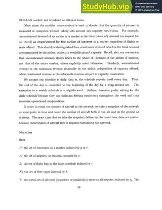 BOS-LAX market, but scheduled at different times.
Often times the modifier unconstrained is used to denote that the quantity of interest is
measured or computed without taking into account any capacity restrictions. For example,
unconstraineddemand of an airline in a market is the total (share of) demand (or request for
air travel) as experienced by the airline of interest in a market regardless of flights or
seats offered. This should be distinguished from constraineddemand, which is the total demand
accommodated by the airline, subject to available aircraft capacity. Recall, also, our convention
that unconstrained demand always refers to the (share of) demand of the airline of interest,
not that of the entire market, unless explicitly noted otherwise. Similarly, unconstrained
revenue is the maximum revenue attainable by the airline independent of capacity offered;
while constrainedrevenue is the achievable revenue subject to capacity constraints.
We assume our schedule is daily, that is, the schedule repeats itself every day. Thus,
the end of the day is connected to the beginning of the day by a wrap-around arc. The
extension to a weekly schedule is straightforward. Airlines, however, prefer solving for the
daily schedule because they can maintain fleeting consistency throughout the week and thus
minimize operational complications.
In order to count the number of aircraft in the network, we take a snapshot of the network
at some point in time and count the number of aircraft both in the air and on the ground at
stations. The exact time that we take the snapshot, defined as the count time, does not matter
because conservation of aircraft flow is required throughout the network.
Notation
Sets
P: the set of itineraries in a market indexed by p or r.
A: the set of airports, or stations, indexed by o.
L: the set of flight legs in the flight schedule indexed by i.
K: the set of fleet types indexed by k.
T: the sorted set of all event (departure or availability) times at all airports, indexed by tj. The
56
 