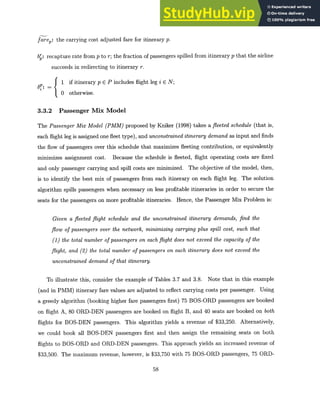farep: the carrying cost adjusted fare for itinerary p.
b : recapture rate from p to r; the fraction of passengers spilled from itinerary p that the airline
succeeds in redirecting to itinerary r.
1 if itinerary p E P includes flight leg i E N;
0 otherwise.
3.3.2 Passenger Mix Model
The PassengerMix Model (PMM) proposed by Kniker (1998) takes a fleeted schedule (that is,
each flight leg is assigned one fleet type), and unconstraineditinerarydemand as input and finds
the flow of passengers over this schedule that maximizes fleeting contribution, or equivalently
minimizes assignment cost. Because the schedule is fleeted, flight operating costs are fixed
and only passenger carrying and spill costs are minimized. The objective of the model, then,
is to identify the best mix of passengers from each itinerary on each flight leg. The solution
algorithm spills passengers when necessary on less profitable itineraries in order to secure the
seats for the passengers on more profitable itineraries. Hence, the Passenger Mix Problem is:
Given a fleeted flight schedule and the unconstrained itinerary demands, find the
flow of passengers over the network, minimizing carryingplus spill cost, such that
(1) the total number of passengers on each flight does not exceed the capacity of the
flight, and (2) the total number of passengers on each itinerary does not exceed the
unconstraineddemand of that itinerary.
To illustrate this, consider the example of Tables 3.7 and 3.8. Note that in this example
(and in PMM) itinerary fare values are adjusted to reflect carrying costs per passenger. Using
a greedy algorithm (booking higher fare passengers first) 75 BOS-ORD passengers are booked
on flight A, 80 ORD-DEN passengers are booked on flight B, and 40 seats are booked on both
flights for BOS-DEN passengers. This algorithm yields a revenue of $33,250. Alternatively,
we could book all BOS-DEN passengers first and then assign the remaining seats on both
flights to BOS-ORD and ORD-DEN passengers. This approach yields an increased revenue of
$33,500. The maximum revenue, however, is $33,750 with 75 BOS-ORD passengers, 75 ORD-
58
 