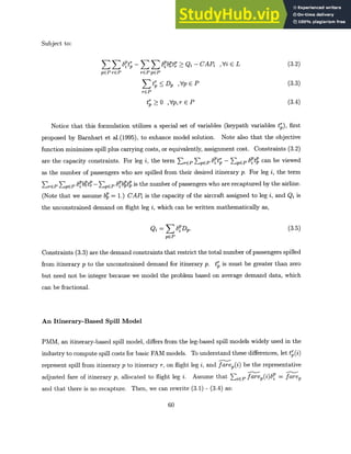 Subject to:
ZZ Zit;-Irb tP>Qi-CAP ,ViEL (3.2)
pEP rEP rEPpEP
St DP ,Vp EP (3.3)
rEP
t; > 0 ,Vp,r E P (3.4)
Notice that this formulation utilizes a special set of variables (keypath variables tr), first
proposed by Barnhart et al.(1995), to enhance model solution. Note also that the objective
function minimizes spill plus carrying costs, or equivalently, assignment cost. Constraints (3.2)
are the capacity constraints. For leg i, the term ErEP ZEPP 6ptr - pEP 6p3t can be viewed
as the number of passengers who are spilled from their desired itinerary p. For leg i, the term
ZrEP pEP - EPtp 6PpbtZp is the number of passengers who are recaptured by the airline.
(Note that we assume b, = 1.) CAP is the capacity of the aircraft assigned to leg i, and Qi is
the unconstrained demand on flight leg i, which can be written mathematically as,
Qi= Z
E Dp. (3.5)
pEP
Constraints (3.3) are the demand constraints that restrict the total number of passengers spilled
from itinerary p to the unconstrained demand for itinerary p. tp is must be greater than zero
but need not be integer because we model the problem based on average demand data, which
can be fractional.
An Itinerary-Based Spill Model
PMM, an itinerary-based spill model, differs from the leg-based spill models widely used in the
industry to compute spill costs for basic FAM models. To understand these differences, let t,(i)
represent spill from itinerary p to itinerary r, on flight leg i, and farep(i) be the representative
adjusted fare of itinerary p, allocated to flight leg i. Assume that EiEP farep(i)8p = farep
and that there is no recapture. Then, we can rewrite (3.1) - (3.4) as:
60
 