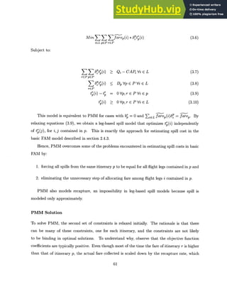 Min E farep(i) * 6Ptp(i) (3.6)
iGL pGP rGP
Subject to:
6 it (i) Qi - CAP Vi (E L (3.7)
rC~pCP
rGPPE P
E 6Pt (i) < DpVpEPViEL (3.8)
rEP
t=(i) _ t O
= Vp,rEPVi Ep (3.9)
tp(i) > 0Vp,rEPViEL (3.10)
This model is equivalent to PMM for cases with bp = 0 and EiCL farep()8 farep. By
relaxing equations (3.9), we obtain a leg-based spill model that optimizes t (i) independently
of tP(j), for i, j contained in p. This is exactly the approach for estimating spill cost in the
basic FAM model described in section 2.4.3.
Hence, PMM overcomes some of the problems encountered in estimating spill costs in basic
FAM by:
1. forcing all spills from the same itinerary p to be equal for all flight legs contained in p and
2. eliminating the unnecessary step of allocating fare among flight legs i contained in p.
PMM also models recapture, an impossibility in leg-based spill models because spill is
modeled only approximately.
PMM Solution
To solve PMM, the second set of constraints is relaxed initially. The rationale is that there
can be many of these constraints, one for each itinerary, and the constraints are not likely
to be binding in optimal solutions. To understand why, observe that the objective function
coefficients are typically positive. Even though most of the time the fare of itinerary r is higher
than that of itinerary p, the actual fare collected is scaled down by the recapture rate, which
61
 