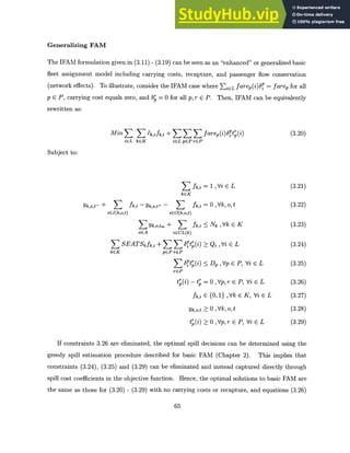 Generalizing FAM
The IFAM formulation given in (3.11) - (3.19) can be seen as an "enhanced" or generalized basic
fleet assignment model including carrying costs, recapture, and passenger flow conservation
(network effects). To illustrate, consider the IFAM case where EiCL farep(>P = farep for all
p E P, carrying cost equals zero, and b= 0 for all p, r E P. Then, IFAM can be equivalently
rewritten as:
Min S ck,ifk,i + 55 3 farep(i)6ot(i)
iEL kEK iELpEPrEP
(3.20)
Subject to:
E fk,i
kcK
Yk,o,t- + k i - Yk,o,t+ - k,i
iEI(k,o,t) iEO(k,o,t)
Y Yk,o,tm + fk,i
oGA iECL(k)
S SEATSk fk,i + X75 Ptp(i)
kEK p PrEP
56tr(i)
rEP
ti ()
t
= 1 , Vi E L
= 0 ,Vkot
* Nk ,Vk c K
* Qi ,Vi E L
D, ,EVp P,Vi E L
- t = 0 ,Vp,r E P, Vi E L
fk,i E {0, 1} ,Vk E K, Vi E L
k,o,t > 0 ,Vk, 0, t
r(i) >0 ,Vp,r E P, Vi E L
If constraints 3.26 are eliminated, the optimal spill decisions can be determined using the
greedy spill estimation procedure described for basic FAM (Chapter 2). This implies that
constraints (3.24), (3.25) and (3.29) can be eliminated and instead captured directly through
spill cost coefficients in the objective function. Hence, the optimal solutions to basic FAM are
the same as those for (3.20) - (3.29) with no carrying costs or recapture, and equations (3.26)
65
(3.21)
(3.22)
(3.23)
(3.24)
(3.25)
(3.26)
(3.27)
(3.28)
(3.29)
 
