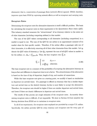 eliminated, that is, conservation of passenger flows (network effects) ignored. IFAM, therefore,
improves upon basic FAM by capturing network effects as well as recapture and carrying costs.
Recapture Rates
Determining the recapture rates for alternative itineraries is itself a difficult problem. The basis
for calculating the recapture rates in these experiments is the QuantitativeShare Index (QSI).
This industry standard measures the "attractiveness" of an itinerary relative to the entire set
of other itineraries (including competing airlines) in that market.
The sum of the QSI values corresponding to all itineraries (including competitors) in a
market is equal to one. The sum of the QSI for one airline is an approximate measure of its
market share for that specific market. Therefore, if the airline offers a passenger only one of
their itineraries, it is effectively removing all of their other itineraries from this market. Let qp
denote the QSI value of itinerary p. Let Qm represent the sum of all QSI values in market m
for the airline, i.e., Qm = Zpem qp. Then, the base recapture rate, b is:
_r 1.0 if p=r
fi
=if r(3.30)
otherwise.
The base recapture rate is a measure of the probability of accepting the alternative itinerary as
long as fare and difference in departure time is not a factor. The attractiveness of the alternative
is based on the time of day of departure, length of trip, and number of connections.
While this base recapture rate gives us a starting point, we modify it based on similarities
in departure (or arrival) times. If a passenger is offered an itinerary that has a similar depar-
ture and arrival time as the desired itinerary, he/she is more likely to accept the alternative.
Therefore, the recapture rate should be higher if there are similar departure and arrival times,
and lower if there are drastic differences in departure and arrival times.
The results of this process are rough estimates of the recapture rates. Accurately deter-
mining recapture rates is difficult, if not impossible. We show in Section 3.6 how sensitive the
fleeting decisions from IFAM are to variations in recapture rates.
In all of our experiments, the recapture rates employed are provided by a major U.S. airline.
Specifically, the airline provides QSI for every itinerary and recapture rate for every pair of
66
 