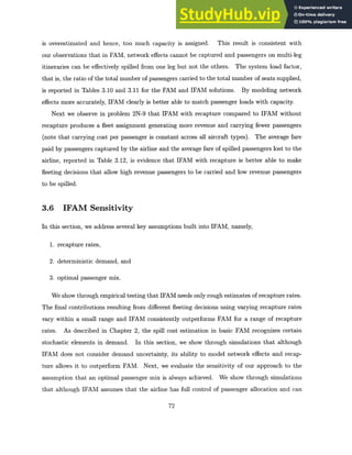 is overestimated and hence, too much capacity is assigned. This result is consistent with
our observations that in FAM, network effects cannot be captured and passengers on multi-leg
itineraries can be effectively spilled from one leg but not the others. The system load factor,
that is, the ratio of the total number of passengers carried to the total number of seats supplied,
is reported in Tables 3.10 and 3.11 for the FAM and IFAM solutions. By modeling network
effects more accurately, IFAM clearly is better able to match passenger loads with capacity.
Next we observe in problem 2N-9 that IFAM with recapture compared to IFAM without
recapture produces a fleet assignment generating more revenue and carrying fewer passengers
(note that carrying cost per passenger is constant across all aircraft types). The average fare
paid by passengers captured by the airline and the average fare of spilled passengers lost to the
airline, reported in Table 3.12, is evidence that IFAM with recapture is better able to make
fleeting decisions that allow high revenue passengers to be carried and low revenue passengers
to be spilled.
3.6 IFAM Sensitivity
In this section, we address several key assumptions built into IFAM, namely,
1. recapture rates,
2. deterministic demand, and
3. optimal passenger mix.
We show through empirical testing that IFAM needs only rough estimates of recapture rates.
The final contributions resulting from different fleeting decisions using varying recapture rates
vary within a small range and IFAM consistently outperforms FAM for a range of recapture
rates. As described in Chapter 2, the spill cost estimation in basic FAM recognizes certain
stochastic elements in demand. In this section, we show through simulations that although
IFAM does not consider demand uncertainty, its ability to model network effects and recap-
ture allows it to outperform FAM. Next, we evaluate the sensitivity of our approach to the
assumption that an optimal passenger mix is always achieved. We show through simulations
that although IFAM assumes that the airline has full control of passenger allocation and can
72
 