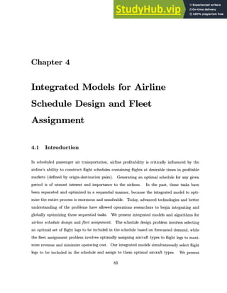 Chapter 4
Integrated Models for Airline
Schedule Design and Fleet
Assignment
4.1 Introduction
In scheduled passenger air transportation, airline profitability is critically influenced by the
airline's ability to construct flight schedules containing flights at desirable times in profitable
markets (defined by origin-destination pairs). Generating an optimal schedule for any given
period is of utmost interest and importance to the airlines. In the past, these tasks have
been separated and optimized in a sequential manner, because the integrated model to opti-
mize the entire process is enormous and unsolvable. Today, advanced technologies and better
understanding of the problems have allowed operations researchers to begin integrating and
globally optimizing these sequential tasks. We present integrated models and algorithms for
airline schedule design and fleet assignment. The schedule design problem involves selecting
an optimal set of flight legs to be included in the schedule based on forecasted demand, while
the fleet assignment problem involves optimally assigning aircraft types to flight legs to maxi-
mize revenue and minimize operating cost. Our integrated models simultaneously select flight
legs to be included in the schedule and assign to them optimal aircraft types. We present
83
 