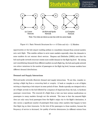 A B
C D
(a) Linear
Network
Note: Two links
A B A B
C D C D
(b) Hub-and-Spoke (c) Complete
Network Network
are shown as one line with two arrow heads
Figure 4-1: Basic Network Structures for n = 4 Cities and n(n - 1) Markets
opportunities at the hub airport enabling airlines to consolidate demand from several markets
onto each flight. This enables airlines to serve more markets especially when the demands in
some markets do not warrant direct services. Simpson and Belobaba (1992b) note that the
hub-and-spoke network structure creates more stable demand at the flight leg level. By mixing
and consolidating demands from different markets on each flight leg, the hub-and-spoke network
can reduce variations in the number of passengers at the flight leg level, because markets have
different demand distributions.
Demand and Supply Interactions
Hub-and-spoke networks illustrate demand and supply interactions. To see this, consider re-
moving a flight leg from a connecting bank or complex. A bank or complex is a set of flights
arriving or departing a hub airport in some period of time. Banks typically are designed with a
set of flight arrivals to the hub followed by a sequence of departures from the hub, to facilitate
passenger connections. The removal of a flight from a hub can have serious ramifications on
passengers in many markets through out the network. The issue is that the removed flight
does not only carry local passengers from the flight's origin city to the flight's destination, it
also carries a significant number of passengers from many other markets that happen to have
that flight leg on their itineraries. In the view of the passengers in those markets, because the
frequency of service is decreased, the quality of service deteriorates (to different extents from
87
 