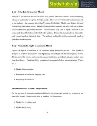 4.4.1 Schedule Evaluation Model
The role of the schedule evaluation model is to provide forecasted demand and subsequently,
estimated profitability of a given, fleeted schedule. There are several schedule evaluation models
in the industry, for example, the Sabre@ Airline Profitability Model, and United Airlines'
Profitability Forecasting Model. Details of these models, however, are often difficult to obtain
because of business proprietary reasons. Fundamentally, they take as input a schedule of the
airline and the published schedule of all other airlines. Demand in each market is forecast for
each carrier based on historical data. The airline's profitability is then estimated based on
these forecasted demands.
4.4.2 Candidate Flight Generation Model
Figure 4-3 depicts an overview of the candidate flight generation process. This process is
designed to facilitate the planner's task of preparing master flight lists for our integrated models.
The inputs to this process are forecasted demand for the next period and allocated market costs
(described later). Candidate flight generation is composed of three sequential steps (Figure
4-3 ):
1. Market Categorization,
2. Frequency Modification Mapping, and
3. Frequency Modification.
Two-Dimensional Market Categorization
For the purpose of generating candidate flights for our integrated models, we propose an ap-
proach for market categorization that is based on two dimensions:
1. Market Serviceability, and
2. Market Profitability.
94
 