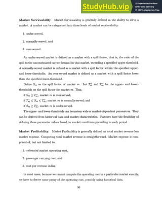 Market Serviceability. Market Serviceability is generally defined as the ability to serve a
market. A market can be categorized into three levels of market serviceability:
1. under-served,
2. normally-served, and
3. over-served.
An under-served market is defined as a market with a spill factor, that is, the ratio of the
spill to the unconstrained carrier demand in that market, exceeding a specified upper-threshold.
A normally-served market is defined as a market with a spill factor within the specified upper-
and lower-thresholds. An over-served market is defined as a market with a spill factor lower
than the specified lower-threshold.
Define Sm as the spill factor of market m. Let TM and T be the upper- and lower-
thresholds on the spill factor for market m. Thus,
if Sm T, market m is over-served;
if TW Sm 5 T, market m is normally-served; and
if Sm > T, market m is under-served.
The upper- and lower-thresholds can be system wide or market-dependent parameters. They
can be derived from historical data and market characteristics. Planners have the flexibility of
defining these parameter values based on market conditions prevailing in each period.
Market Profitability. Market Profitability is generally defined as total market revenue less
market expense. Computing total market revenue is straightforward. Market expense is com-
prised of, but not limited to:
1. estimated market operating cost,
2. passenger carrying cost, and
3. cost per revenue dollar.
In most cases, because we cannot compute the operating cost in a particular market exactly,
we have to derive some proxy of the operating cost, possibly using historical data.
96
 