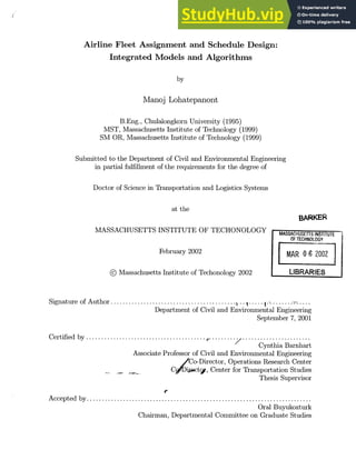 Airline Fleet Assignment and Schedule Design:
Integrated Models and Algorithms
by
Manoj Lohatepanont
B.Eng., Chulalongkorn University (1995)
MST, Massachusetts Institute of Technology (1999)
SM OR, Massachusetts Institute of Technology (1999)
Submitted to the Department of Civil and Environmental Engineering
in partial fulfillment of the requirements for the degree of
Doctor of Science in Transportation and Logistics Systems
at the
MASSACHUSETTS INSTITUTE OF TECHONOLOGY
February 2002
@ Massachusetts Institute of Techonology 2002
BARKER
MASSACHUSETTS iNgTITUTE
OF TECHNOLOGY
MAR 0 6 2002
LIBRARIES
Signature of Author ........................................ -.....
Department of Civil and Environmental Engineering
September 7, 2001
Certified by .......................................... . . .......................
Cynthia Barnhart
Associate Professor of Civil and Environmental Engineering
/Co-Director, Operations Research Center
C irwcty, Center for Transportation Studies
Thesis Supervisor
Accepted by ..................................................................
Oral Buyukozturk
Chairman, Departmental Committee on Graduate Studies
 