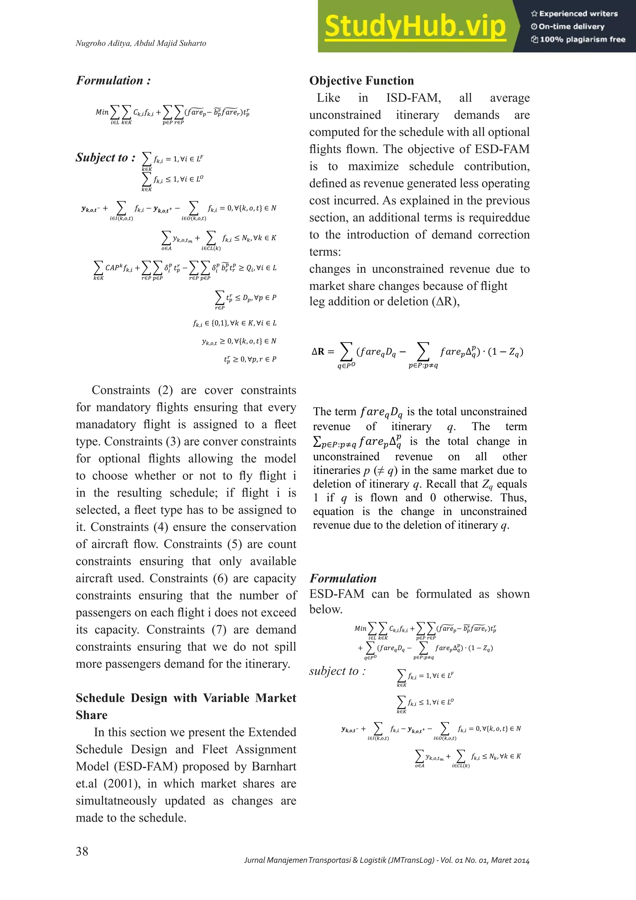 Nugroho Aditya, Abdul Majid Suharto
38
Jurnal ManajemenTransportasi & Logistik (JMTransLog) -Vol. 01 No. 01, Maret 2014
ISSN 2355-4721
𝑀𝑖𝑛 � � 𝐶𝑘,𝑖𝑓𝑘,𝑖 +
𝑘∈𝐾
𝑖∈𝐿
� �(𝑓𝑎𝑟𝑒𝑝
� − 𝑏𝑝
𝑟
�𝑓𝑎𝑟𝑒𝑟
� )𝑡𝑝
𝑟
𝑟∈𝑃
𝑝∈𝑃
Subject to
� 𝑓𝑘,𝑖 = 1, ∀𝑖 ∈ 𝐿�
𝑘∈𝐾
� 𝑓𝑘,𝑖 ≤ 1, ∀𝑖 ∈ 𝐿�
𝑘∈𝐾
𝒚𝒌,𝒐,𝒕− + � 𝑓𝑘,𝑖 − 𝒚𝒌,𝒐,𝒕+ −
𝑖∈�(𝑘,𝑜,𝑡)
� 𝑓𝑘,𝑖 = 0, ∀{𝑘, 𝑜, 𝑡} ∈ 𝑁
𝑖∈�(𝑘,𝑜,𝑡)
� 𝑦𝑘,𝑜,𝑡�
+
𝑜∈𝐴
� 𝑓𝑘,𝑖 ≤ 𝑁𝑘, ∀𝑘 ∈ 𝐾
𝑖∈𝐶𝐿(𝑘)
� 𝐶𝐴𝑃𝑘
𝑓𝑘,𝑖 +
𝑘∈𝐾
� � 𝛿𝑖
𝑝
𝑝∈𝑃
𝑡𝑝
𝑟
−
𝑟∈𝑃
� � 𝛿𝑖
𝑝
𝑝∈𝑃
𝑏𝑟
𝑝
�𝑡𝑟
𝑝
≥ 𝑄𝑖, ∀𝑖 ∈ 𝐿
𝑟∈𝑃
� 𝑡𝑝
𝑟
𝑟∈𝑃
≤ 𝐷𝑝, ∀𝑝 ∈ 𝑃
𝑓𝑘,𝑖 ∈ {0,1}, ∀𝑘 ∈ 𝐾, ∀𝑖 ∈ 𝐿
𝑦𝑘,𝑜,𝑡 ≥ 0, ∀{𝑘, 𝑜, 𝑡} ∈ 𝑁
𝑡𝑝
𝑟
≥ 0, ∀𝑝, 𝑟 ∈ 𝑃
Formulation :
Subject to :
Constraints (2) are cover constraints
for mandatory flights ensuring that every
manadatory flight is assigned to a fleet
type. Constraints (3) are conver constraints
for optional flights allowing the model
to choose whether or not to fly flight i
in the resulting schedule; if flight i is
selected, a fleet type has to be assigned to
it. Constraints (4) ensure the conservation
of aircraft flow. Constraints (5) are count
constraints ensuring that only available
aircraft used. Constraints (6) are capacity
constraints ensuring that the number of
passengers on each flight i does not exceed
its capacity. Constraints (7) are demand
constraints ensuring that we do not spill
more passengers demand for the itinerary.
Schedule Design with Variable Market
Share
In this section we present the Extended
Schedule Design and Fleet Assignment
Model (ESD-FAM) proposed by Barnhart
et.al (2001), in which market shares are
simultatneously updated as changes are
made to the schedule.
Objective Function
Like in ISD-FAM, all average
unconstrained itinerary demands are
computed for the schedule with all optional
flights flown. The objective of ESD-FAM
is to maximize schedule contribution,
defined as revenue generated less operating
cost incurred. As explained in the previous
section, an additional terms is requireddue
to the introduction of demand correction
terms:
changes in unconstrained revenue due to
market share changes because of flight
leg addition or deletion (∆R),
Formulation
ESD-FAM can be formulated as shown
below.
subject to :
eg addition or deletion (∆𝐑
∆𝐑 = � (𝑓𝑎𝑟𝑒𝑞𝐷𝑞 − � 𝑓𝑎𝑟𝑒𝑝∆𝑞
𝑝
𝑝∈𝑃:𝑝�𝑞
𝑞∈𝑃�
) ∙ (1 − 𝑍𝑞)
𝑀𝑖𝑛 � � 𝐶𝑘,𝑖𝑓𝑘,𝑖 +
𝑘∈𝐾
𝑖∈𝐿
� �(𝑓𝑎𝑟𝑒𝑝
� − 𝑏𝑝
𝑟
�𝑓𝑎𝑟𝑒𝑟
� )𝑡𝑝
𝑟
𝑟∈𝑃
𝑝∈𝑃
+ � (𝑓𝑎𝑟𝑒𝑞𝐷𝑞 − � 𝑓𝑎𝑟𝑒𝑝∆𝑞
𝑝
𝑝∈𝑃 𝑝�𝑞
𝑞∈𝑃�
∙
− 𝑍𝑞
� 𝑓𝑘 𝑖 ∀𝑖 ∈ 𝐿�
𝑘∈𝐾
� 𝑓𝑘 𝑖 ≤ ∀𝑖 ∈ 𝐿�
𝑘∈𝐾
𝒚𝒌 𝒐 𝒕− � 𝑓𝑘 𝑖 − 𝒚𝒌 𝒐 𝒕+ −
𝑖∈� 𝑘 𝑜 𝑡
� 𝑓𝑘 𝑖 ∀ 𝑘 𝑜 𝑡 ∈ 𝑁
𝑖∈� 𝑘 𝑜 𝑡
� 𝑦𝑘 𝑜 𝑡�
𝑜∈𝐴
� 𝑓𝑘 𝑖 ≤ 𝑁𝑘 ∀𝑘 ∈ 𝐾
𝑖∈𝐶𝐿 𝑘
� � 𝛿𝑡
𝑝
∆𝐷𝑞
𝑝
� − 𝑍𝑞�
𝑞∈𝑃�
𝑝∈𝑃
� 𝐶𝐴𝑃𝑘
𝑓𝑘 𝑖
𝑘∈𝐾
� � 𝛿𝑖
𝑝
𝑝∈𝑃
𝑡𝑝
𝑟
−
𝑟∈𝑃
� � 𝛿𝑖
𝑝
𝑝∈𝑃
𝑏𝑟
𝑝
�𝑡𝑟
𝑝
𝑟∈𝑃
≥ 𝑄𝑖 ∀𝑖 ∈ 𝐿
� ∆𝐷𝑞
𝑝
� − 𝑍𝑞�
𝑞∈𝑃�
� 𝑡𝑝
𝑟
𝑟∈𝑃
≤ 𝐷𝑝 ∀𝑝 ∈ 𝑃
𝑍𝑞 − � 𝑓𝑘 𝑖 ≤ ∀𝑖 ∈ 𝐿 𝑞
𝑘∈𝑘
𝑍𝑞 − � � 𝑓𝑘 𝑖 ≥ − 𝑁𝑞 ∀𝑞 ∈ 𝑃�
𝑘∈𝑘
𝑖∈𝐿 𝑞
𝑓𝑘 𝑖 ∈ ∀𝑘 ∈ 𝐾 ∀𝑖 ∈ 𝐿
𝑍𝑞 ∈ ∀𝑞 ∈ 𝑃�
𝑦𝑘 𝑜 𝑡 ≥ ∀ 𝑘 𝑜 𝑡 ∈ 𝑁
𝑡𝑝
𝑟
≥ ∀𝑝 𝑟 ∈ 𝑃
The term 𝑓𝑎𝑟𝑒𝑞𝐷𝑞 is the total unconstrained
revenue of itinerary q. The term
∑ 𝑓𝑎𝑟𝑒𝑝∆𝑞
𝑝
𝑝∈𝑃:𝑝�𝑞 is the total change in
unconstrained revenue on all other
itineraries p (≠ q) in the same market due to
deletion of itinerary q. Recall that Zq equals
1 if q is flown and 0 otherwise. Thus,
equation is the change in unconstrained
revenue due to the deletion of itinerary q.
Constraints (2) to (5) are similar to ISD-
FAM. The term ∑ ∆𝐷𝑞
𝑝
� − 𝑍𝑞�
𝑞∈𝑃�
Constraints (7) corrects the unconstrained
demand for itinerary 𝑝 ∈ 𝑃 when optional
itineraries𝑞 ∈ 𝑃�
are deleted. Similarly the
term ∑ ∑ 𝛿�
𝑝
∆𝐷𝑞
𝑝
� − 𝑍𝑞�
𝑞∈𝑃�
𝑝∈𝑃
Constraints (6) represents corrected demand
but at the flight level. Constraints (8) (9)
are itinerary status constraints that control
the {0,1} variable , for itinerary
𝑀𝑖𝑛 � � 𝐶𝑘,𝑖𝑓𝑘,𝑖 +
𝑘∈𝐾
𝑖∈𝐿
� �(𝑓𝑎𝑟𝑒𝑝
� − 𝑏𝑝
𝑟
�𝑓𝑎𝑟𝑒𝑟
� )𝑡𝑝
𝑟
𝑟∈𝑃
𝑝∈𝑃
+ � (𝑓𝑎𝑟𝑒𝑞𝐷𝑞 − � 𝑓𝑎𝑟𝑒𝑝∆𝑞
𝑝
𝑝∈𝑃:𝑝�𝑞
𝑞∈𝑃�
) ∙ (1 − 𝑍𝑞)
� 𝑓𝑘,𝑖 = 1, ∀𝑖 ∈ 𝐿�
𝑘∈𝐾
� 𝑓𝑘,𝑖 ≤ 1, ∀𝑖 ∈ 𝐿�
𝑘∈𝐾
𝒚𝒌,𝒐,𝒕− + � 𝑓𝑘,𝑖 − 𝒚𝒌,𝒐,𝒕+ −
𝑖∈�(𝑘,𝑜,𝑡)
� 𝑓𝑘,𝑖 = 0, ∀{𝑘, 𝑜, 𝑡} ∈ 𝑁
𝑖∈�(𝑘,𝑜,𝑡)
� 𝑦𝑘,𝑜,𝑡�
+
𝑜∈𝐴
� 𝑓𝑘,𝑖 ≤ 𝑁𝑘, ∀𝑘 ∈ 𝐾
𝑖∈𝐶𝐿(𝑘)
� � 𝛿𝑡
𝑝
∆𝐷𝑞
𝑝
�1 − 𝑍𝑞� +
𝑞∈𝑃�
𝑝∈𝑃
� 𝐶𝐴𝑃𝑘
𝑓𝑘 𝑖 +
𝑘∈𝐾
� � 𝛿𝑖
𝑝
𝑝∈𝑃
𝑡𝑝
𝑟
−
𝑟∈𝑃
� � 𝛿𝑖
𝑝
𝑝∈𝑃
𝑏𝑟
𝑝
�𝑡𝑟
𝑝
𝑟∈𝑃
≥ 𝑄𝑖 ∀𝑖 ∈ 𝐿
� ∆𝐷𝑞
𝑝
� − 𝑍𝑞�
𝑞∈𝑃�
� 𝑡𝑝
𝑟
𝑟∈𝑃
≤ 𝐷𝑝 ∀𝑝 ∈ 𝑃
𝑍𝑞 − � 𝑓𝑘 𝑖 ≤ ∀𝑖 ∈ 𝐿 𝑞
𝑘∈𝑘
𝑍𝑞 − � � 𝑓𝑘 𝑖 ≥ − 𝑁𝑞 ∀𝑞 ∈ 𝑃�
𝑘∈𝑘
𝑖∈𝐿 𝑞
 