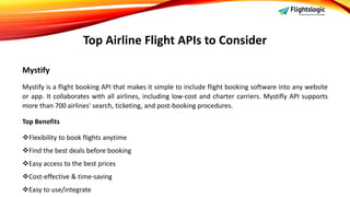 Top Airline Flight APIs to Consider
Mystify
Mystify is a flight booking API that makes it simple to include flight booking software into any website
or app. It collaborates with all airlines, including low-cost and charter carriers. Mystifly API supports
more than 700 airlines' search, ticketing, and post-booking procedures.
Top Benefits
Flexibility to book flights anytime
Find the best deals before booking
Easy access to the best prices
Cost-effective & time-saving
Easy to use/integrate
 