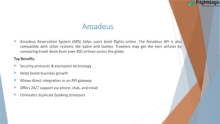 Amadeus
 Amadeus Reservation System (ARS) helps users book flights online. The Amadeus API is also
compatible with other systems like Sabre and Galileo. Travelers may get the best airfares by
comparing travel deals from over 400 airlines across the globe.
Top Benefits
 Security protocols & encrypted technology
 Helps boost business growth
 Allows direct integration or an API gateway
 Offers 24/7 support via phone, chat, and email
 Eliminates duplicate booking processes
 
