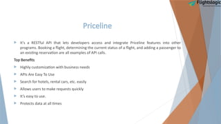 Priceline
 It's a RESTful API that lets developers access and integrate Priceline features into other
programs. Booking a flight, determining the current status of a flight, and adding a passenger to
an existing reservation are all examples of API calls.
Top Benefits
 Highly customization with business needs
 APIs Are Easy To Use
 Search for hotels, rental cars, etc. easily
 Allows users to make requests quickly
 It’s easy to use.
 Protects data at all times
 