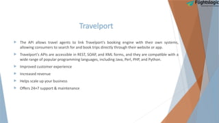 Travelport
 The API allows travel agents to link Travelport's booking engine with their own systems,
allowing consumers to search for and book trips directly through their website or app.
 Travelport's APIs are accessible in REST, SOAP, and XML forms, and they are compatible with a
wide range of popular programming languages, including Java, Perl, PHP, and Python.
 Improved customer experience
 Increased revenue
 Helps scale up your business
 Offers 24×7 support & maintenance
 