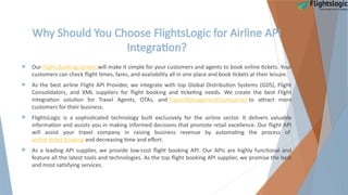 Why Should You Choose FlightsLogic for Airline API
Integration?
 Our Flight Booking system will make it simple for your customers and agents to book online tickets. Your
customers can check flight times, fares, and availability all in one place and book tickets at their leisure.
 As the best airline Flight API Provider, we integrate with top Global Distribution Systems (GDS), Flight
Consolidators, and XML suppliers for flight booking and ticketing needs. We create the best Flight
Integration solution for Travel Agents, OTAs, and Travel Management Companies to attract more
customers for their business.
 FlightsLogic is a sophisticated technology built exclusively for the airline sector. It delivers valuable
information and assists you in making informed decisions that promote retail excellence. Our flight API
will assist your travel company in raising business revenue by automating the process of
airline ticket booking and decreasing time and effort.
 As a leading API supplier, we provide low-cost flight booking API. Our APIs are highly functional and
feature all the latest tools and technologies. As the top flight booking API supplier, we promise the best
and most satisfying services.
 