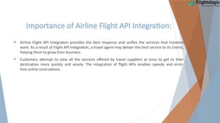 Importance of Airline Flight API Integration:
 Airline Flight API Integration provides the best response and unifies the services that travelers
want. As a result of Flight API Integration, a travel agent may deliver the best service to its clients,
helping them to grow their business.
 Customers attempt to view all the services offered by travel suppliers at once to get to their
destination more quickly and wisely. The integration of flight APIs enables speedy and error-
free online reservations.
 