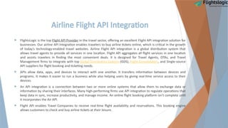 Airline Flight API Integration
 FlightsLogic is the top Flight API Provider in the travel sector, offering an excellent Flight API integration solution for
businesses. Our airline API Integration enables travelers to buy airline tickets online, which is critical in the growth
of today's technology-enabled travel websites. Airline Flight API integration is a global distribution system that
allows travel agents to provide all services in one location. Flight API aggregates all flight services in one location
and assists travelers in finding the most convenient deals. It is designed for Travel Agents, OTAs, and Travel
Management firms to integrate with top Global Distribution Systems (GDS), Flight Consolidators, and Single-source
API suppliers for flight booking and ticketing needs.
 APIs allow data, apps, and devices to interact with one another. It transfers information between devices and
programs. It makes it easier to run a business while also helping users by giving real-time service access to their
devices.
 An API integration is a connection between two or more online systems that allow them to exchange data or
information by sharing their interfaces. Many high-performing firms use API integration to regulate operations that
keep data in sync, increase productivity, and manage income. An online flight booking platform isn't complete until
it incorporates the Air API.
 Flight API enables Travel Companies to receive real-time flight availability and reservations. This booking engine
allows customers to check and buy airline tickets at their leisure.
 
