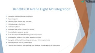 Benefits Of Airline Flight API Integration:
 Domestic and International Flight Search
 Easy integration
 Multiple Flight Options, e.g., one-way
 Flight booking in Real-time
 Ticket Cancellation
 Cheapest fares from LCCs and GDS airlines
 Provide better customer service
 Built the solution that best meets your business needs.
 Provides fast and error-free online reservation facility
 Complete solution with inventory, content, and other requirements
 Provides instant booking confirmation
 You can book, confirm, and modify all your bookings through a single API integration
 