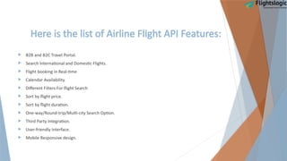 Here is the list of Airline Flight API Features:
 B2B and B2C Travel Portal.
 Search International and Domestic Flights.
 Flight booking in Real-time
 Calendar Availability.
 Different Filters For flight Search
 Sort by flight price.
 Sort by flight duration.
 One-way/Round-trip/Multi-city Search Option.
 Third Party Integration.
 User-friendly Interface.
 Mobile Responsive design.
 