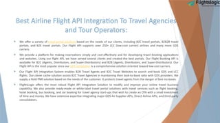 Best Airline Flight API Integration To Travel Agencies
and Tour Operators:
 We offer a variety of travel portal solutions based on the needs of our clients, including B2C travel portals, B2B2B travel
portals, and B2E travel portals. Our Flight API supports over 250+ LCC (low-cost carrier) airlines and many more GDS
carriers.
 We provide a platform for making reservations simply and cost-effectively and for developing travel booking applications
and websites. Using our flight API, we have served several clients and created the best portals. Our Flight Booking API is
available for B2C (Agents, Distributors, and Super-Distributors) and B2B (Agents, Distributors, and Super-Distributors). Our
Flight API is the most popular since our GDS integration is a comprehensive solution oriented toward low-cost carriers.
 Our Flight API Integration System enables B2B Travel Agents and B2C Travel Websites to search and book GDS and LCC
flights. Our clever cache solution assists B2C Travel Agencies in maintaining their look-to-book ratio with GDS providers. We
supply a Hold PNR solution based on the needs of the customer. It protects travel agents from the danger of fare increases.
 FlightsLogic offers the most robust Flight API Integration Solution to modify and improve your online travel business
capability. We also provide ready-made or white-label travel portal solutions with travel services such as flight booking,
hotel booking, bus booking, and car booking for travel agency start-ups that wish to create an OTA with a small investment
of time and money. We have extensive expertise integrating major GDS Air Supplier APIs, Direct Airline APIs, and third-party
consolidators.
 