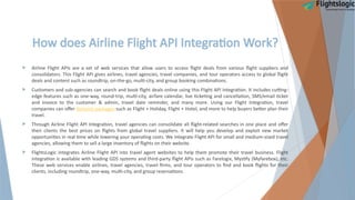 How does Airline Flight API Integration Work?
 Airline Flight APIs are a set of web services that allow users to access flight deals from various flight suppliers and
consolidators. This Flight API gives airlines, travel agencies, travel companies, and tour operators access to global flight
deals and content such as roundtrip, on-the-go, multi-city, and group booking combinations.
 Customers and sub-agencies can search and book flight deals online using this Flight API Integration. It includes cutting-
edge features such as one-way, round-trip, multi-city, airfare calendar, live ticketing and cancellation, SMS/email ticket
and invoice to the customer & admin, travel date reminder, and many more. Using our Flight Integration, travel
companies can offer dynamic packages such as Flight + Holiday, Flight + Hotel, and more to help buyers better plan their
travel.
 Through Airline Flight API Integration, travel agencies can consolidate all flight-related searches in one place and offer
their clients the best prices on flights from global travel suppliers. It will help you develop and exploit new market
opportunities in real time while lowering your operating costs. We integrate Flight API for small and medium-sized travel
agencies, allowing them to sell a large inventory of flights on their website.
 FlightsLogic integrates Airline Flight API into travel agent websites to help them promote their travel business. Flight
integration is available with leading GDS systems and third-party flight APIs such as Farelogix, Mystify (Myfarebox), etc.
These web services enable airlines, travel agencies, travel firms, and tour operators to find and book flights for their
clients, including roundtrip, one-way, multi-city, and group reservations.
 