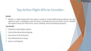 Top Airline Flight APIs to Consider:
Mystify
 Mystify is a flight booking API that makes it simple to include flight booking software into any
website or app. It collaborates with all airlines, including low-cost and charter carriers. Mystifly
API supports more than 700 airlines' search, ticketing, and post-booking procedures.
Top Benefits
 Flexibility to book flights anytime
 Find the best deals before booking
 Easy access to the best prices
 Cost-effective & time-saving
 Easy to use/integrate
 