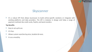 Skyscanner
 It's a robust API that allows businesses to build airline-specific solutions or integrate with
existing platforms and data providers. The API is modular in design and helps a range of
payment methods like credit cards, PayPal, and bank transfers.
Top Benefits
 Easy to set up & use.
 It’s free.
 Allows custom searches by price, location & more.
 It runs smoothly.
 