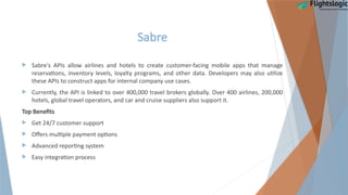 Sabre
 Sabre's APIs allow airlines and hotels to create customer-facing mobile apps that manage
reservations, inventory levels, loyalty programs, and other data. Developers may also utilize
these APIs to construct apps for internal company use cases.
 Currently, the API is linked to over 400,000 travel brokers globally. Over 400 airlines, 200,000
hotels, global travel operators, and car and cruise suppliers also support it.
Top Benefits
 Get 24/7 customer support
 Offers multiple payment options
 Advanced reporting system
 Easy integration process
 
