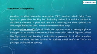 Amadeus GDS Integration:
• Amadeus provides interactive reservation (CRS) solution, which helps Travel
Agents to grow their booking by distributing airline & non-airline content to
distribution channels. It gives real time data, accessing real time updated data
about flight status and rates, makes online reservations easy!
• Integrating Amadeus GDS (global distribution system) to your booking engine or
travel portal can provide enormous real time information to book flights of online!
• The flight search and booking functionality is presented in all GDSs, Amadeus
included. Amadeus also has services for business travel (useful for TMCs) and
packaged cruise and air booking.
 