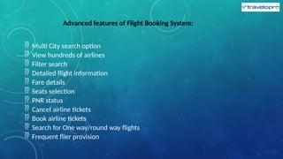 Advanced features of Flight Booking System:
 Multi City search option
 View hundreds of airlines
 Filter search
 Detailed flight information
 Fare details
 Seats selection
 PNR status
 Cancel airline tickets
 Book airline tickets
 Search for One way/round way flights
 Frequent flier provision
 