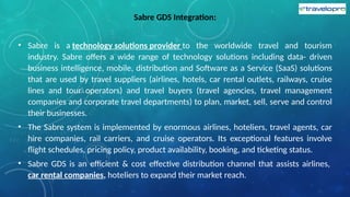 Sabre GDS Integration:
• Sabre is a technology solutions provider to the worldwide travel and tourism
industry. Sabre offers a wide range of technology solutions including data- driven
business intelligence, mobile, distribution and Software as a Service (SaaS) solutions
that are used by travel suppliers (airlines, hotels, car rental outlets, railways, cruise
lines and tour operators) and travel buyers (travel agencies, travel management
companies and corporate travel departments) to plan, market, sell, serve and control
their businesses.
• The Sabre system is implemented by enormous airlines, hoteliers, travel agents, car
hire companies, rail carriers, and cruise operators. Its exceptional features involve
flight schedules, pricing policy, product availability, booking, and ticketing status.
• Sabre GDS is an efficient & cost effective distribution channel that assists airlines,
car rental companies, hoteliers to expand their market reach.
 