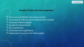 Benefits of Sabre GDS Web Integration:
 Gives access to flexible and various services
 Connection of web services for B2B and B2C modules
 Automatic Content Update
 Broadened Market Reach
 Easy Connectivity
 Customized web applications
 Single point of access to the Sabre system
 