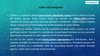 Galileo GDS Integration
• Galileo is a standard global travel service distributor system that is utilized to book
air tickets, cruises, hotel rooms, rental car services etc. Galileo GDS provides
solutions to travel agencies and tour operators worldwide. Galileo Flights Module
allows connection to GDS Galileo for online booking of airline tickets.
• In addition to airlines, Galileo can be employed to book trains, cruises, car rental
and hotel rooms. Travelport is a worldwide, broad-based business services provider
that serves companies in each segment of the travel industry.
• As one of the world’s largest travel content aggregators and distributors, and a
superior provider of critical transaction processing solutions, Travelport powers the
travel industry on a worldwide scale by associating buyers and sellers through
agency, online and corporate travel channels.
 