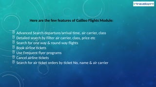 Here are the few features of Galileo Flights Module:
 Advanced Search departure/arrival time, air carrier, class
 Detailed search by Filter air carrier, class, price etc
 Search for one way & round way flights
 Book airline tickets
 Use Frequent flyer programs
 Cancel airline tickets
 Search for air ticket orders by ticket No, name & air carrier
 