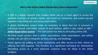 Why Is the Airline Global Distribution System Important?
• A GDS is a digital network that enables either you or a travel agent to access the
available inventory of airlines, hotels, and rental car companies, and assists you put
together a trip using only one access point online.
• A global distribution system holds no inventory or block that but it connects to
individual central reservation system of each airlines, which is also called as ARS “
Airline Reservation System ". The GDS system has links to all leading airline CRS.
• All three travel sectors, that is airline reservations, hotel reservations, and vehicle
rentals, can use GDS to integrate services, pricing, and bookings.
• Travel agents are getting to airline inventories and offer service to their clients by
utilizing the GDS organize. This function as a significant technique for distribution,
permitting access to a more extensive customer base for those in the airline
business.
 