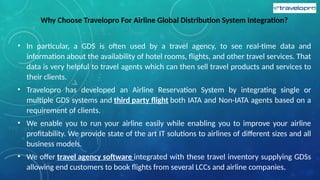 Why Choose Travelopro For Airline Global Distribution System Integration?
• In particular, a GDS is often used by a travel agency, to see real-time data and
information about the availability of hotel rooms, flights, and other travel services. That
data is very helpful to travel agents which can then sell travel products and services to
their clients.
• Travelopro has developed an Airline Reservation System by integrating single or
multiple GDS systems and third party flight both IATA and Non-IATA agents based on a
requirement of clients.
• We enable you to run your airline easily while enabling you to improve your airline
profitability. We provide state of the art IT solutions to airlines of different sizes and all
business models.
• We offer travel agency software integrated with these travel inventory supplying GDSs
allowing end customers to book flights from several LCCs and airline companies.
 