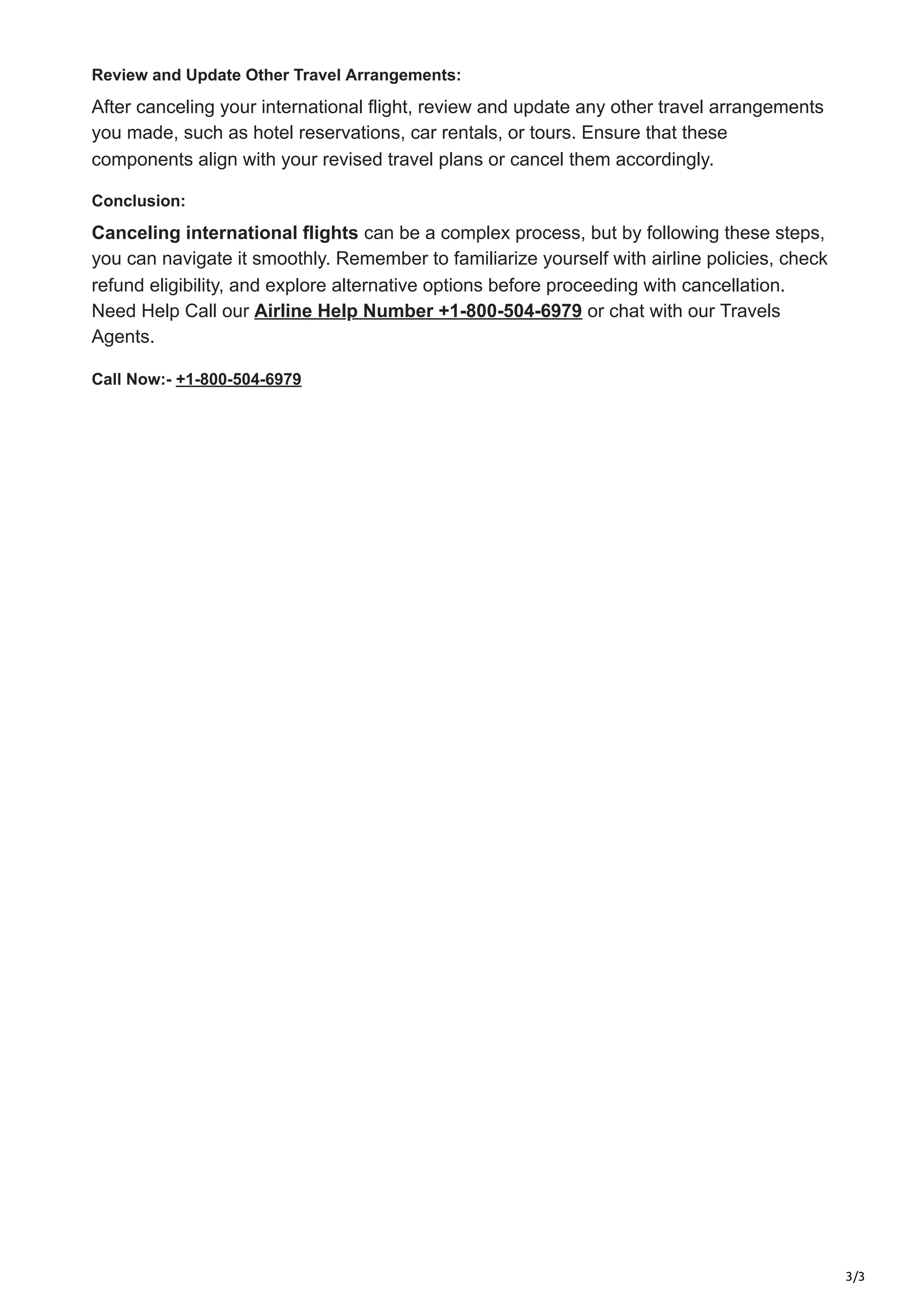 3/3
Review and Update Other Travel Arrangements:
After canceling your international flight, review and update any other travel arrangements
you made, such as hotel reservations, car rentals, or tours. Ensure that these
components align with your revised travel plans or cancel them accordingly.
Conclusion:
Canceling international flights can be a complex process, but by following these steps,
you can navigate it smoothly. Remember to familiarize yourself with airline policies, check
refund eligibility, and explore alternative options before proceeding with cancellation.
Need Help Call our Airline Help Number +1-800-504-6979 or chat with our Travels
Agents.
Call Now:- +1-800-504-6979
 
