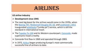 AIRLINES
US airline industry
 Development since 1945
 The next big boost for the airlines would come in the 1970s, when
the Boeing 747, McDonnell Douglas DC-10, and Lockheed L-1011
inaugurated widebody ("jumbo jet") service, which is still the
standard in international travel.
 The Tupolev Tu-144 and its Western counterpart, Concorde, made
supersonic travel a reality.
 Concorde first flew in 1969 and operated through 2003.
 In 1972, Airbus began producing Europe's most commercially
successful line of airliners to date.
 