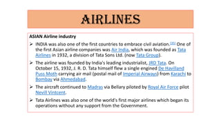 AIRLINES
ASIAN Airline industry
 INDIA was also one of the first countries to embrace civil aviation.[35] One of
the first Asian airline companies was Air India, which was founded as Tata
Airlines in 1932, a division of Tata Sons Ltd. (now Tata Group).
 The airline was founded by India's leading industrialist, JRD Tata. On
October 15, 1932, J. R. D. Tata himself flew a single engined De Havilland
Puss Moth carrying air mail (postal mail of Imperial Airways) from Karachi to
Bombay via Ahmedabad.
 The aircraft continued to Madras via Bellary piloted by Royal Air Force pilot
Nevill Vintcent.
 Tata Airlines was also one of the world's first major airlines which began its
operations without any support from the Government.
 