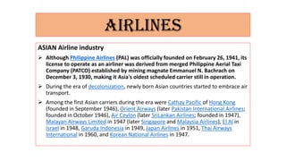 AIRLINES
ASIAN Airline industry
 Although Philippine Airlines (PAL) was officially founded on February 26, 1941, its
license to operate as an airliner was derived from merged Philippine Aerial Taxi
Company (PATCO) established by mining magnate Emmanuel N. Bachrach on
December 3, 1930, making it Asia's oldest scheduled carrier still in operation.
 During the era of decolonization, newly born Asian countries started to embrace air
transport.
 Among the first Asian carriers during the era were Cathay Pacific of Hong Kong
(founded in September 1946), Orient Airways (later Pakistan International Airlines;
founded in October 1946), Air Ceylon (later SriLankan Airlines; founded in 1947),
Malayan Airways Limited in 1947 (later Singapore and Malaysia Airlines), El Al in
Israel in 1948, Garuda Indonesia in 1949, Japan Airlines in 1951, Thai Airways
International in 1960, and Korean National Airlines in 1947.
 
