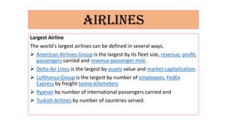AIRLINES
Largest Airline
The world's largest airlines can be defined in several ways.
 American Airlines Group is the largest by its fleet size, revenue, profit,
passengers carried and revenue passenger mile.
 Delta Air Lines is the largest by assets value and market capitalization.
 Lufthansa Group is the largest by number of employees, FedEx
Express by freight tonne-kilometers
 Ryanair by number of international passengers carried and
 Turkish Airlines by number of countries served.
 
